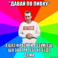 "давай по пивку" з цієї фрази ти розумієш, шо завтра тебе не буде дома