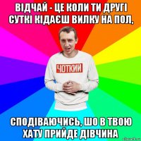 відчай - це коли ти другі суткі кідаєш вилку на пол, сподіваючись, шо в твою хату прийде дівчина