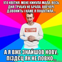 1го квітня. мене кинула мала, весь дня трубку не брала, ввечері дзвонить і каже я пошутила... а я вже знайшов нову, піздєц як не ловко...