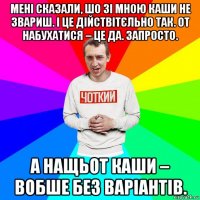 мені сказали, шо зі мною каши не звариш. і це дійствітєльно так. от набухатися – це да. запросто. а нащьот каши – вобше без варіантів.