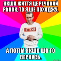 якшо життя це речовий ринок, то я ше походжу, а потім якшо шо то вернусь.