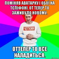 поміняв аватарку і обої на тєліфоні. от тепер то заживу по новому. оттепер то все наладиться.