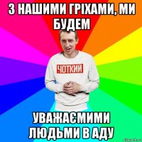 з нашими гріхами, ми будем уважаємими людьми в аду