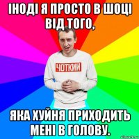 іноді я просто в шоці від того, яка хуйня приходить мені в голову.