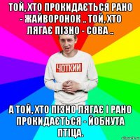 той, хто прокидається рано - жайворонок .. той, хто лягає пізно - сова .. а той, хто пізно лягає і рано прокидається - йобнута птіца.