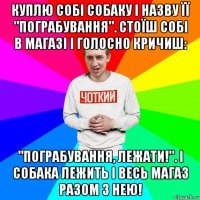 куплю собі собаку і назву її "пограбування". стоїш собі в магазі і голосно кричиш: "пограбування, лежати!". і собака лежить і весь магаз разом з нею!