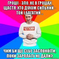 гроші - зло. не в грошах щастя. хто духом сильний - той і багатий .. чим би ще себе заспокоїти, поки зарплату не дали?