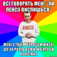 всі говорять мені: "на пенсії виспишься" мені з такім образом жизні до 30 років дожити було би не погано