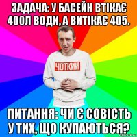 задача: у басейн втікає 400л води, а витікає 405. питання: чи є совість у тих, що купаються?