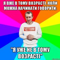 я вже в тому возрасті, коли можна начинати говорити: "я уже не в тому возрасті"