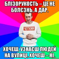 блізорукость – це не болєзнь, а дар. хочеш, узнаєш людей на вулиці, хочеш – ні.