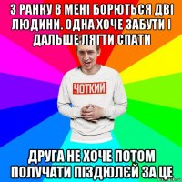 з ранку в мені борються дві людини. одна хоче забути і дальше лягти спати друга не хоче потом получати піздюлєй за це