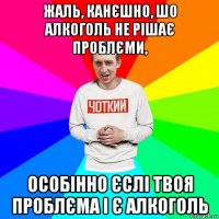 жаль, канєшно, шо алкоголь не рішає проблєми, особінно єслі твоя проблєма і є алкоголь