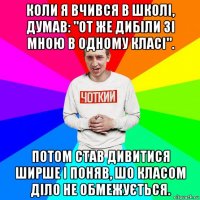 коли я вчився в школі, думав: "от же дибіли зі мною в одному класі". потом став дивитися ширше і поняв, шо класом діло не обмежується.