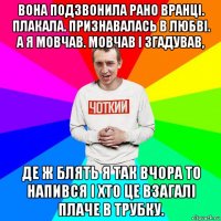 вона подзвонила рано вранці. плакала. признавалась в любві. а я мовчав. мовчав і згадував, де ж блять я так вчора то напився і хто це взагалі плаче в трубку.