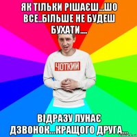 як тільки рішаєш...шо все..більше не будеш бухати.... відразу лунає дзвонок...кращого друга...