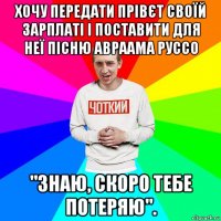 хочу передати прівєт своїй зарплаті і поставити для неї пісню авраама руссо "знаю, скоро тебе потеряю".