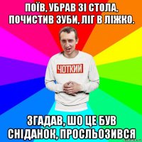 поїв, убрав зі стола, почистив зуби, ліг в ліжко. згадав, шо це був сніданок, просльозився