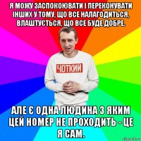 я можу заспокоювати і переконувати інших у тому, що все налагодиться, влаштується, що все буде добре. але є одна людина з яким цей номер не проходить - це я сам.