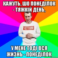 кажуть, шо понеділок - тяжкій день, у мене тоді вся жизнь - понеділок