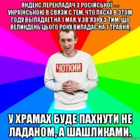 яндекс.перекладач з російської ↔ українською в связи с тем, что пасха в этом году выпадает на 1 мая, у зв'язку з тим, що великдень цього року випадає на 1 травня, у храмах буде пахнути не ладаном, а шашликами.