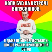 коли був на встрєчі випускніков, я даже не міг представити, шо ше разом проведемо 15 суток