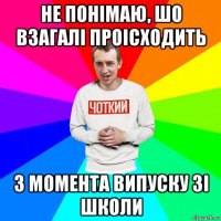 не понімаю, шо взагалі проісходить з момента випуску зі школи