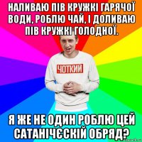 наливаю пів кружкі гарячої води, роблю чай, і доливаю пів кружкі голодної. я же не один роблю цей сатанічєскій обряд?