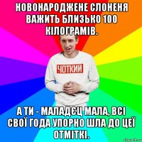 новонароджене слоненя важить близько 100 кілограмів. а ти - маладєц мала, всі свої года упорно шла до цеї отміткі.