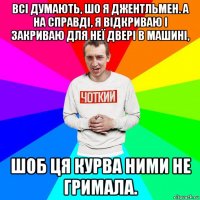 всі думають, шо я джентльмен. а на справді, я відкриваю і закриваю для неї двері в машині, шоб ця курва ними не гримала.