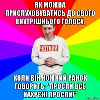 як можна прислуховуватись до свого внутрішнього голосу. коли він кожний ранок говорить: "проспи все нахрєн! проспи!"