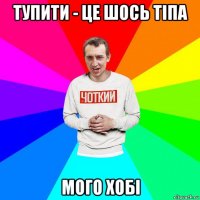 тупити - це шось тіпа мого хобі