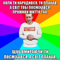 коли ти народився, ти плакав, а світ тобі посміхався. проживи життя так, щоб вмираючи, ти посміхався, а світ плакав.