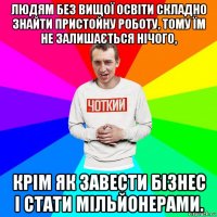 людям без вищої освіти складно знайти пристойну роботу, тому їм не залишається нічого, крім як завести бізнес і стати мільйонерами.