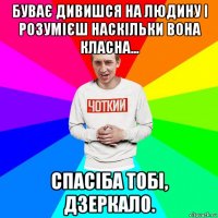 буває дивишся на людину і розумієш наскільки вона класна... спасіба тобі, дзеркало.