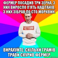 фермер посадив три зерна, з них виросло п'ять каштанів, з них зібрав по сто морквин. вирахуйте: скільки грамів трави скурив фермер