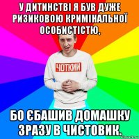 у дитинстві я був дуже ризиковою кримінальної особистістю, бо єбашив домашку зразу в чистовик.