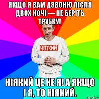 якщо я вам дзвоню після двох ночі — не беріть трубку! ніякий це не я! а якщо і я, то ніякий.