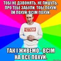 тобі не дзвонять, не пишуть, про тебе забули. тобі похуй, їм похуй, всім похуй. так і живемо - всім на все похуй.