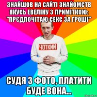 знайшов на сайті знайомств якусь евеліну з приміткою: "прєдпочітаю секс за гроші" судя з фото, платити буде вона...