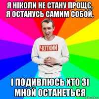 я ніколи не стану прощє, я останусь самим собой, і подивлюсь хто зі мной останеться