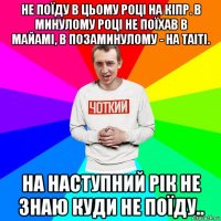 не поїду в цьому році на кіпр. в минулому році не поїхав в майамі, в позаминулому - на таіті. на наступний рік не знаю куди не поїду..