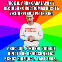 люди, у яких аватарки у весільних костюмах вісять уже другий-третій рік! у вас шо, в жизні більше нічого не проісходить? всьо? кінець? я так і знав...