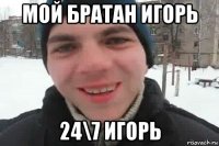 мой братан игорь 24\7 игорь