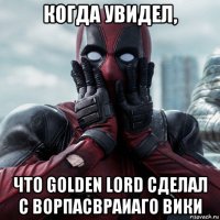 когда увидел, что golden lord сделал с ворпасвраиаго вики