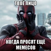 твоё лицо когда просят ещё мемесов