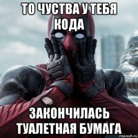 то чуства у тебя кода закончилась туалетная бумага