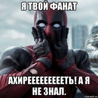 я твой фанат ахиреееееееееть! а я не знал.