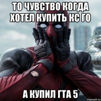 то чувство когда хотел купить кс го а купил гта 5