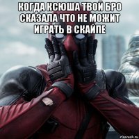 когда ксюша твой бро сказала что не можит играть в скайпе 